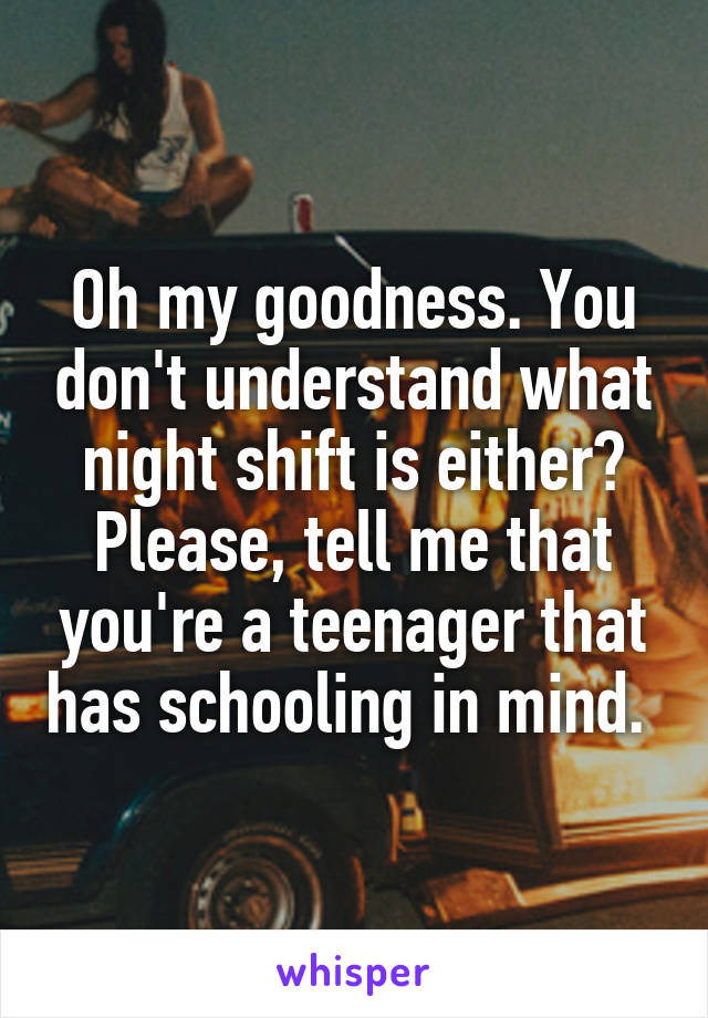 Oh my goodness. You don't understand what night shift is either? Please, tell me that you're a teenager that has schooling in mind. 