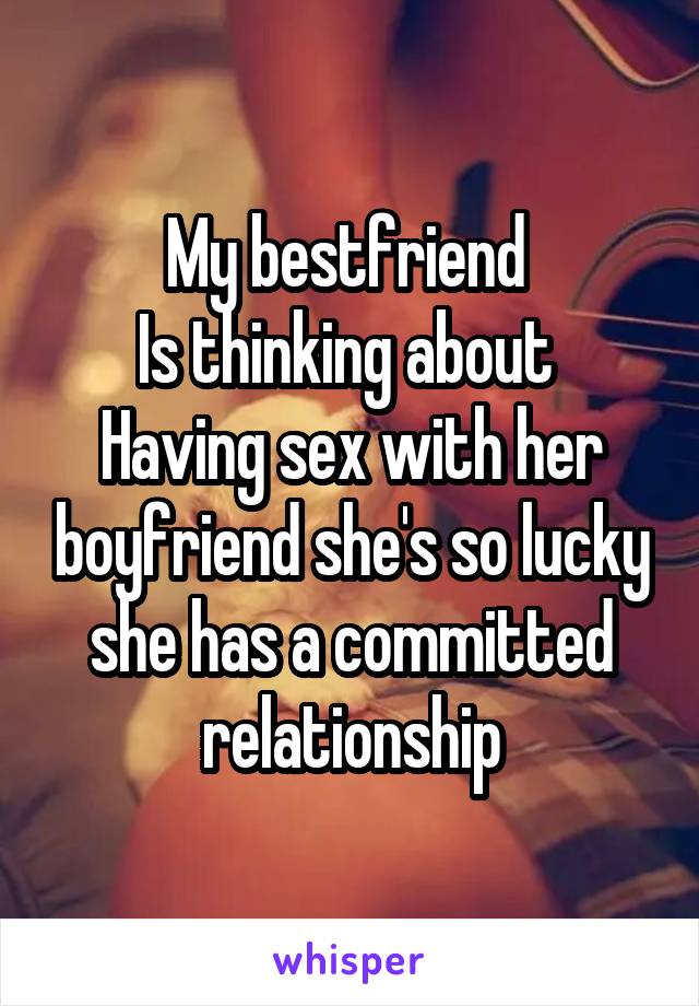 My bestfriend 
Is thinking about 
Having sex with her boyfriend she's so lucky she has a committed relationship