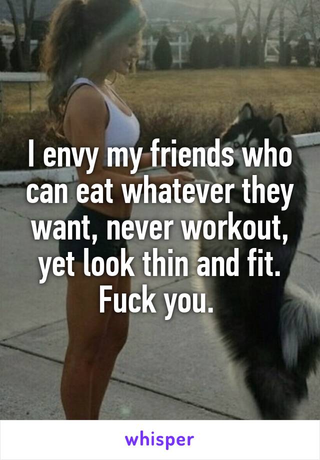 I envy my friends who can eat whatever they want, never workout, yet look thin and fit. Fuck you. 