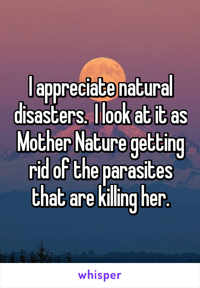 I appreciate natural disasters.  I look at it as Mother Nature getting rid of the parasites that are killing her.