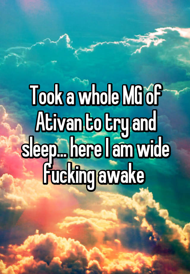 Took a whole MG of Ativan to try and sleep... here I am wide fucking awake 