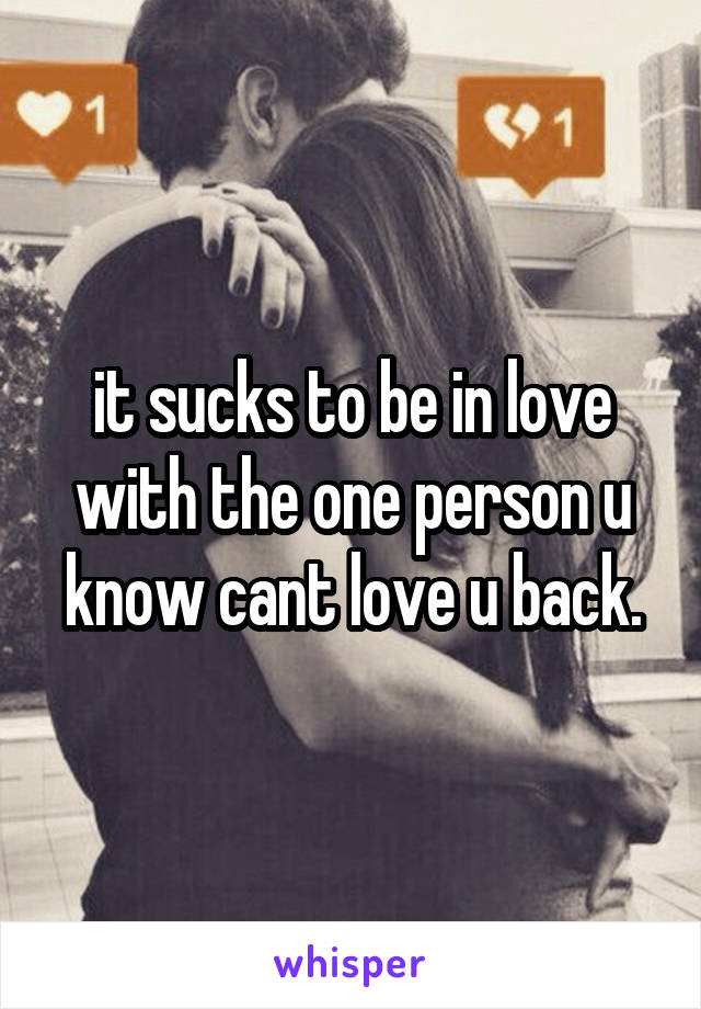 it sucks to be in love with the one person u know cant love u back.