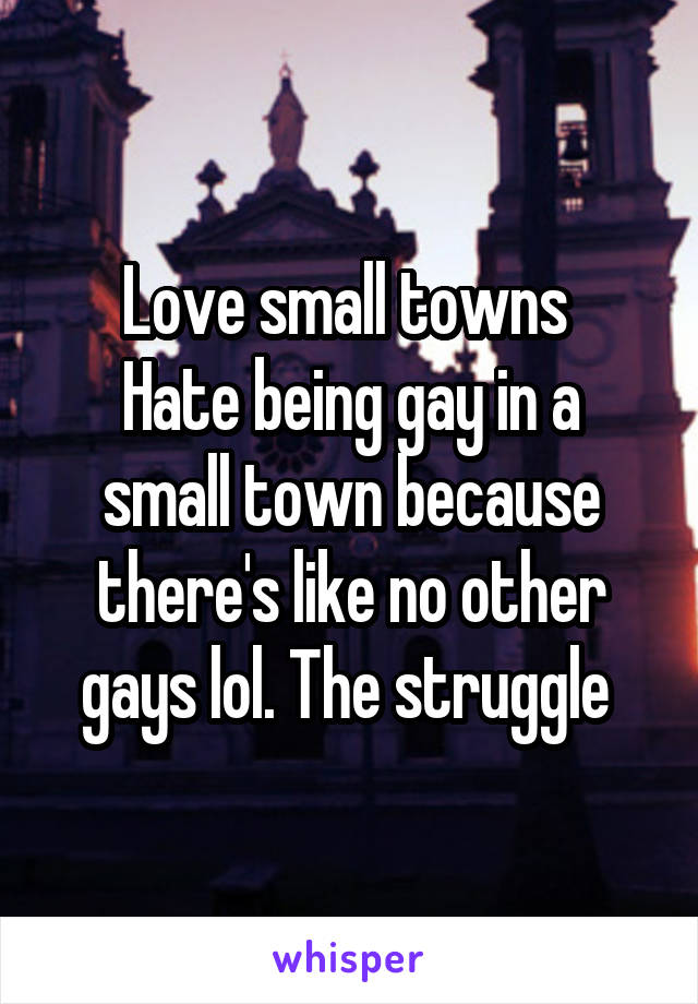 Love small towns 
Hate being gay in a small town because there's like no other gays lol. The struggle 