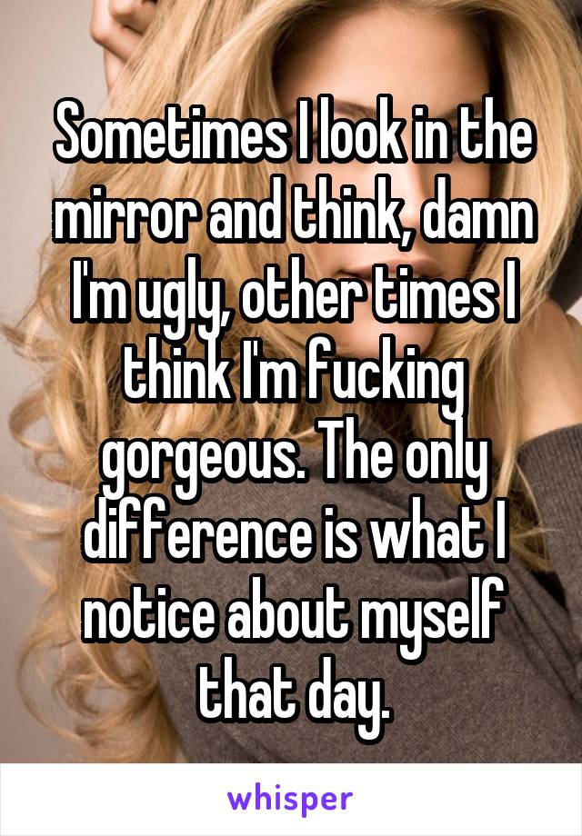 Sometimes I look in the mirror and think, damn I'm ugly, other times I think I'm fucking gorgeous. The only difference is what I notice about myself that day.