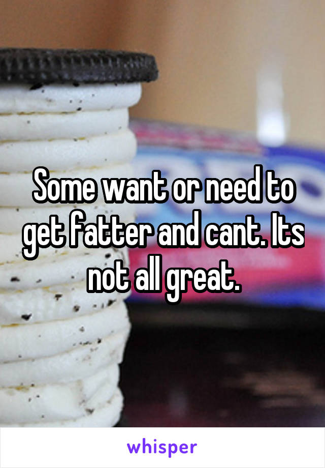 Some want or need to get fatter and cant. Its not all great.