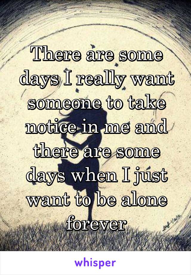 There are some days I really want someone to take notice in me and there are some days when I just want to be alone forever