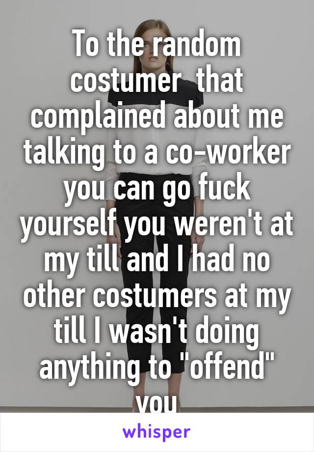 To the random costumer  that complained about me talking to a co-worker you can go fuck yourself you weren't at my till and I had no other costumers at my till I wasn't doing anything to "offend" you