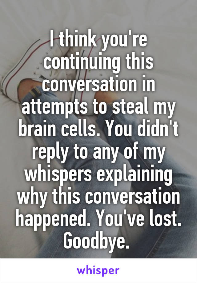 I think you're continuing this conversation in attempts to steal my brain cells. You didn't reply to any of my whispers explaining why this conversation happened. You've lost. Goodbye. 