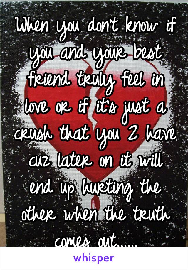 When you don't know if you and your best friend truly feel in love or if it's just a crush that you 2 have cuz later on it will end up hurting the other when the truth comes out......