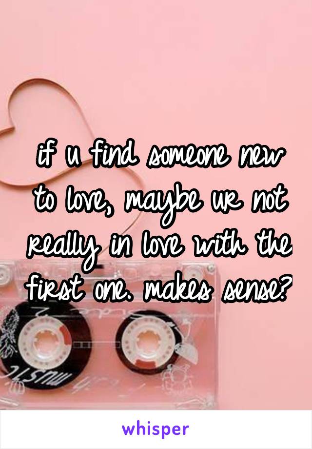 if u find someone new to love, maybe ur not really in love with the first one. makes sense?