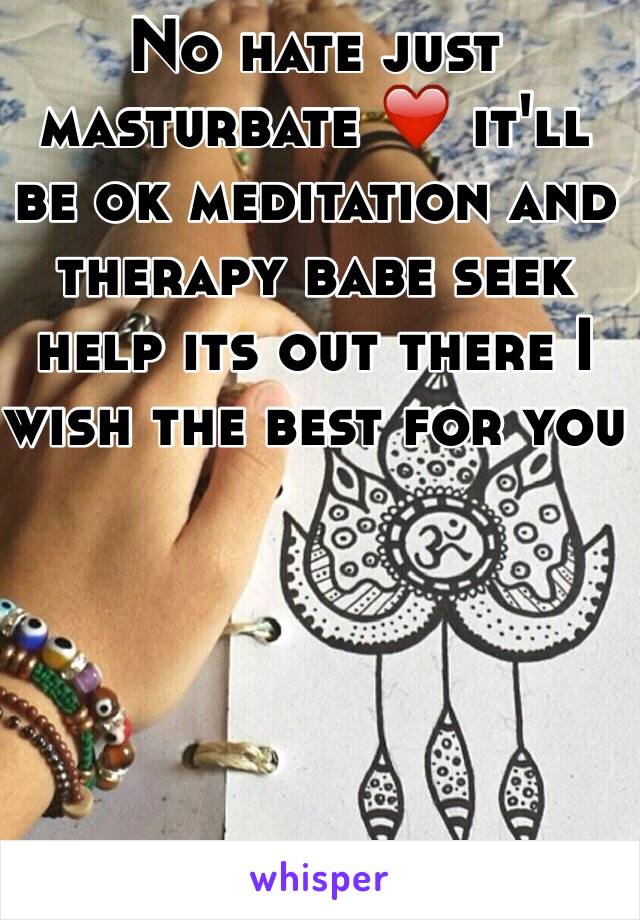 No hate just masturbate ❤️ it'll be ok meditation and therapy babe seek help its out there I wish the best for you 