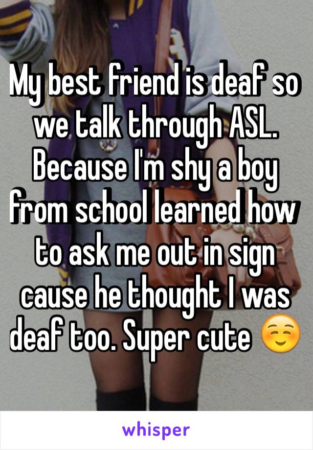 My best friend is deaf so we talk through ASL. Because I'm shy a boy from school learned how to ask me out in sign cause he thought I was deaf too. Super cute ☺️