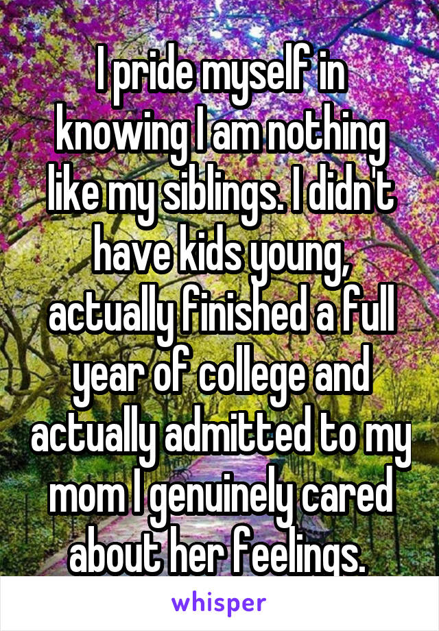 I pride myself in knowing I am nothing like my siblings. I didn't have kids young, actually finished a full year of college and actually admitted to my mom I genuinely cared about her feelings. 