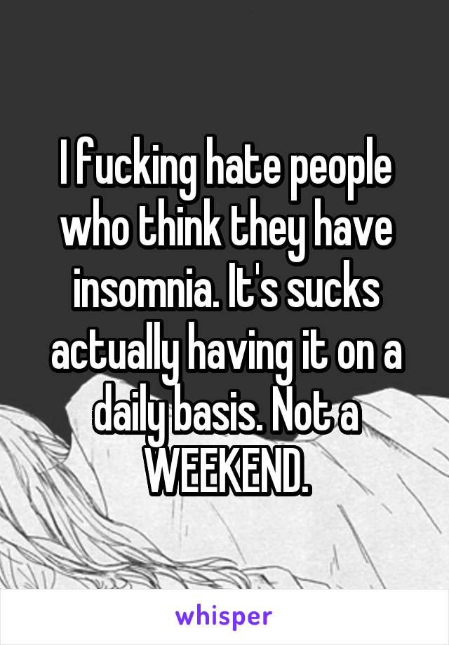 I fucking hate people who think they have insomnia. It's sucks actually having it on a daily basis. Not a WEEKEND.