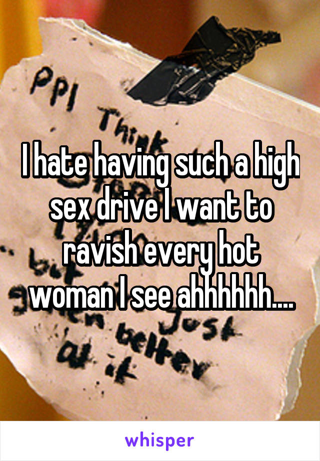 I hate having such a high sex drive I want to ravish every hot woman I see ahhhhhh....