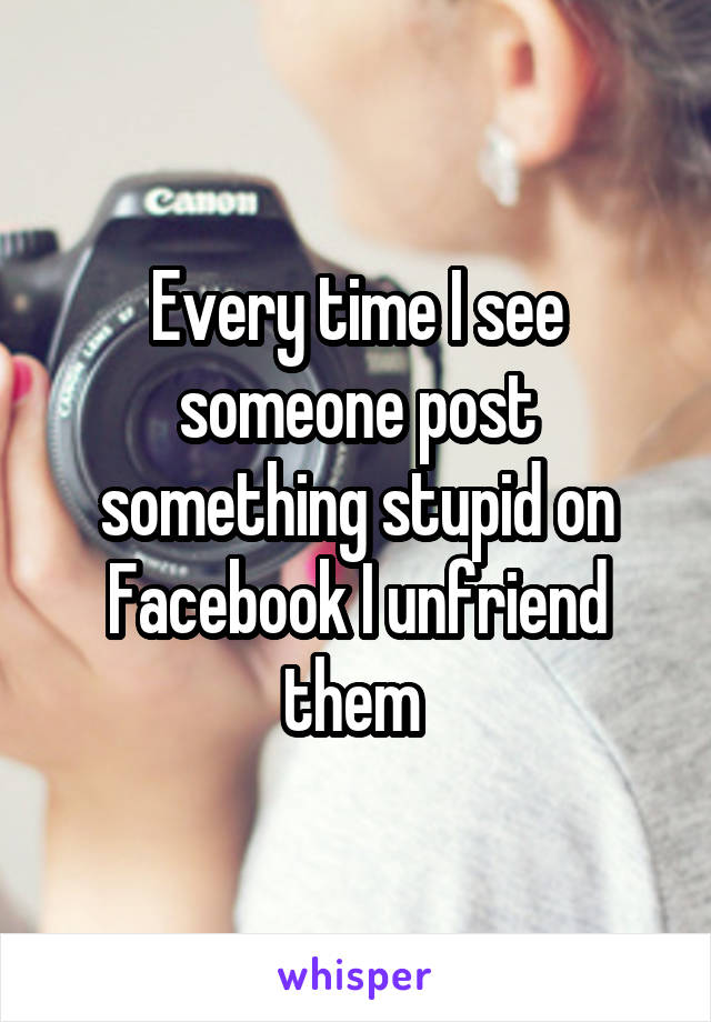 Every time I see someone post something stupid on Facebook I unfriend them 