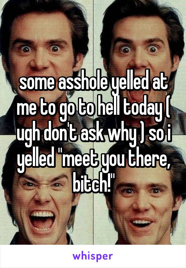 some asshole yelled at me to go to hell today ( ugh don't ask why ) so i yelled "meet you there, bitch!"