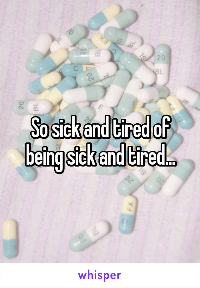 So sick and tired of being sick and tired...