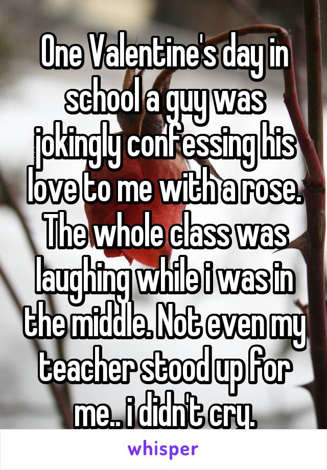 One Valentine's day in school a guy was jokingly confessing his love to me with a rose. The whole class was laughing while i was in the middle. Not even my teacher stood up for me.. i didn't cry.