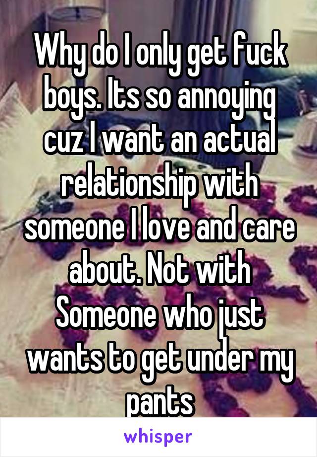 Why do I only get fuck boys. Its so annoying cuz I want an actual relationship with someone I love and care about. Not with Someone who just wants to get under my pants