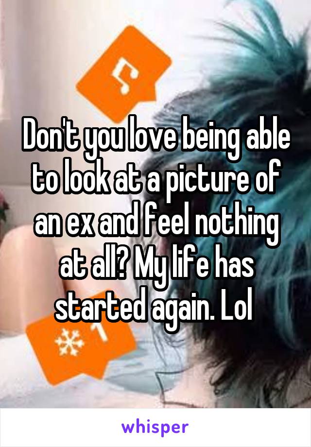 Don't you love being able to look at a picture of an ex and feel nothing at all? My life has started again. Lol 