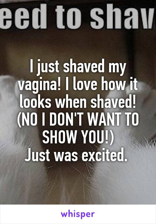 I just shaved my vagina! I love how it looks when shaved!
(NO I DON'T WANT TO SHOW YOU!)
Just was excited. 