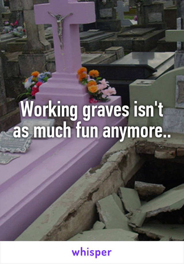 Working graves isn't as much fun anymore.. 