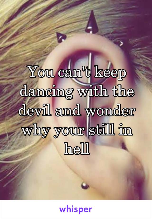 You can't keep dancing with the devil and wonder why your still in hell