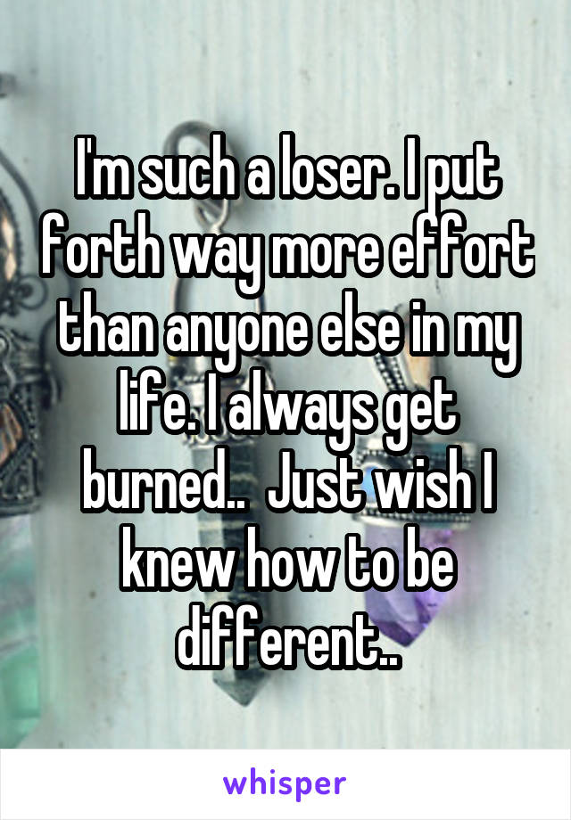 I'm such a loser. I put forth way more effort than anyone else in my life. I always get burned..  Just wish I knew how to be different..