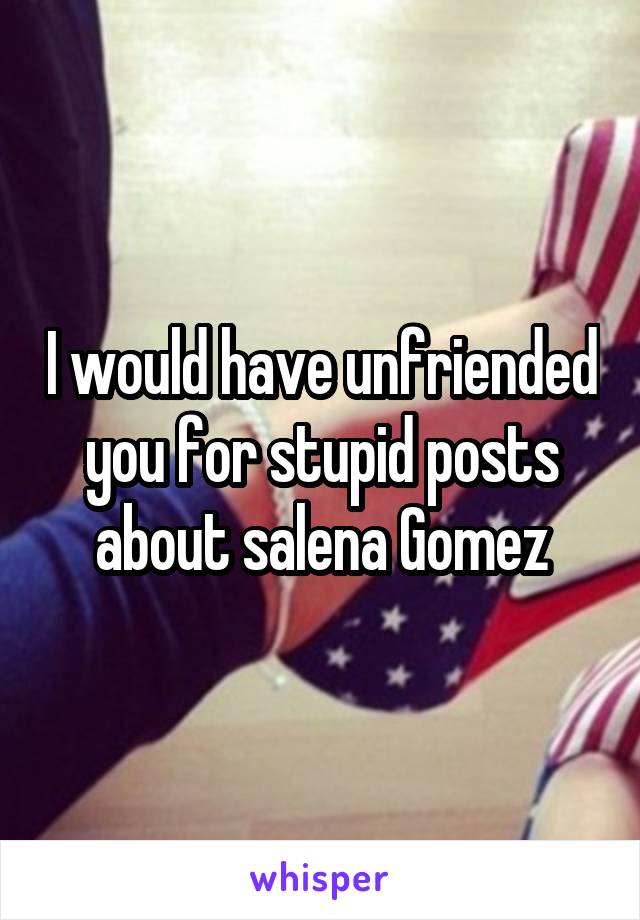 I would have unfriended you for stupid posts about salena Gomez