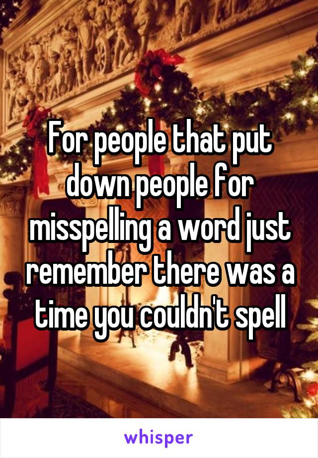 For people that put down people for misspelling a word just remember there was a time you couldn't spell