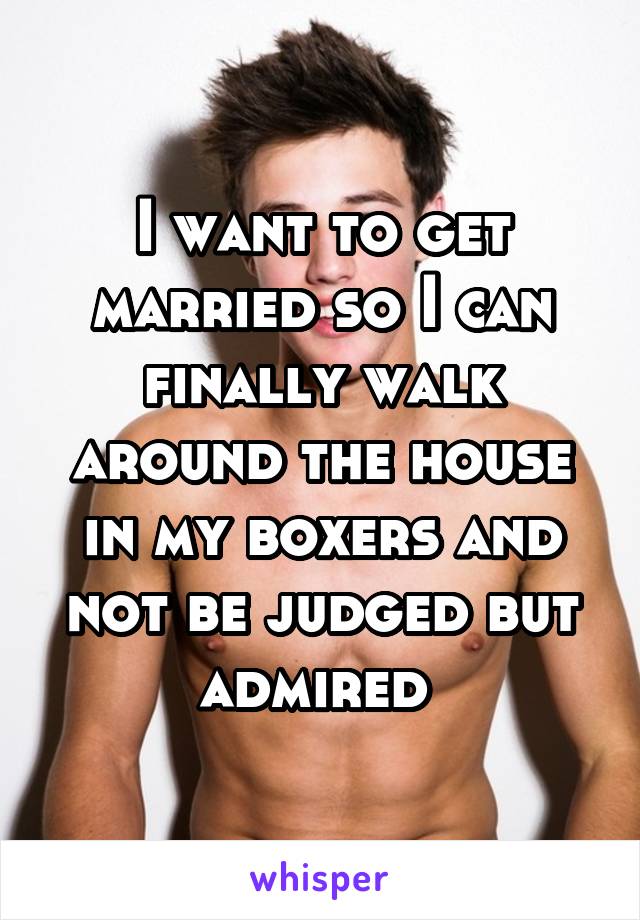 I want to get married so I can finally walk around the house in my boxers and not be judged but admired 