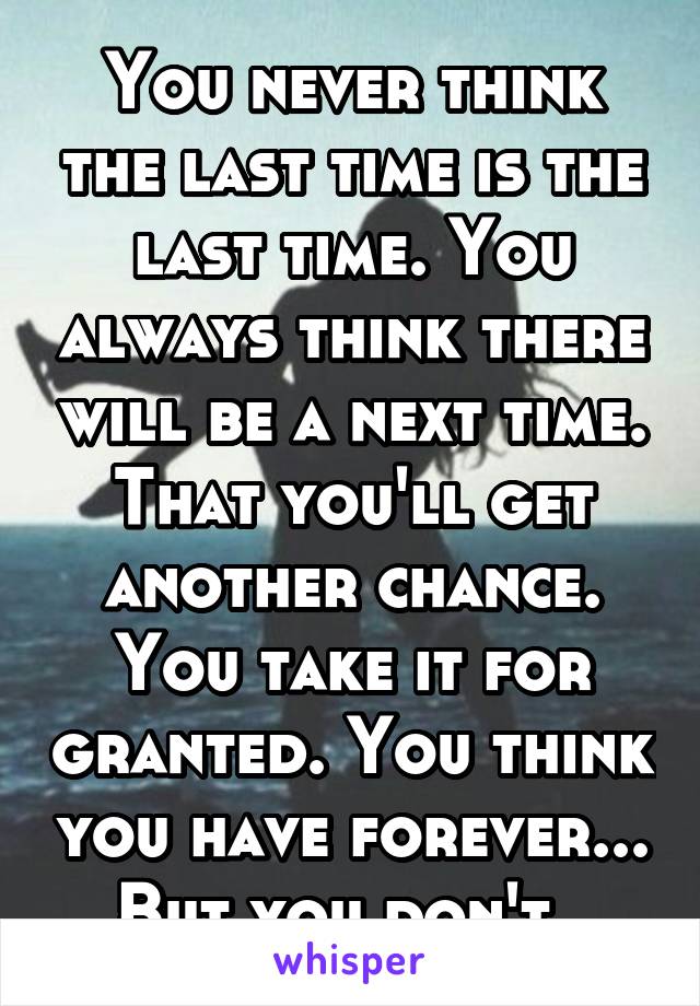 You never think the last time is the last time. You always think there will be a next time. That you'll get another chance. You take it for granted. You think you have forever... But you don't. 