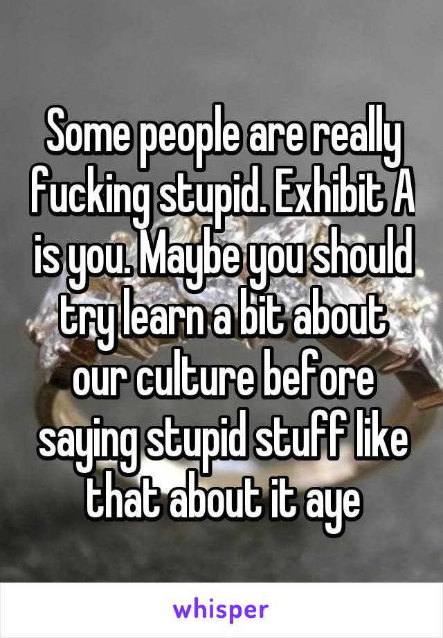 Some people are really fucking stupid. Exhibit A is you. Maybe you should try learn a bit about our culture before saying stupid stuff like that about it aye