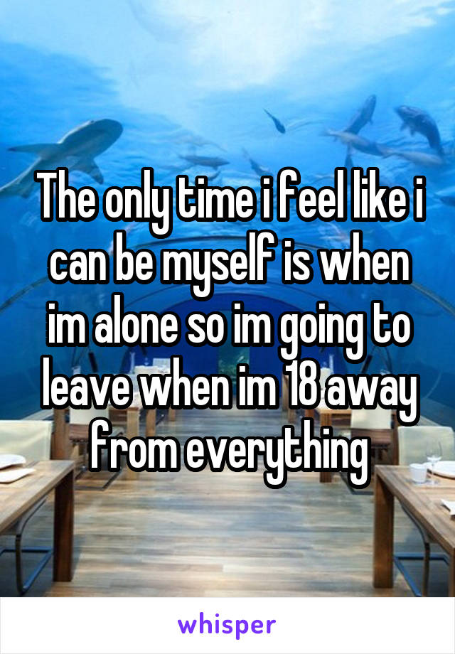 The only time i feel like i can be myself is when im alone so im going to leave when im 18 away from everything