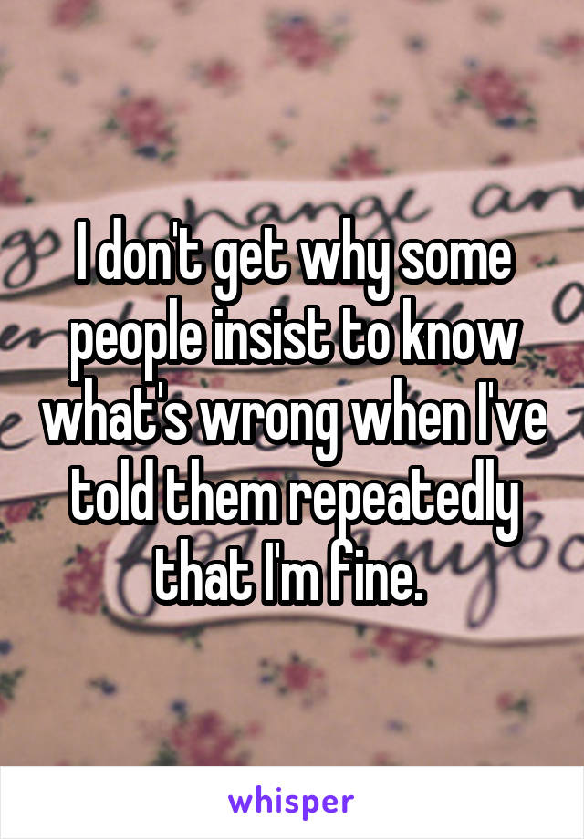 I don't get why some people insist to know what's wrong when I've told them repeatedly that I'm fine. 