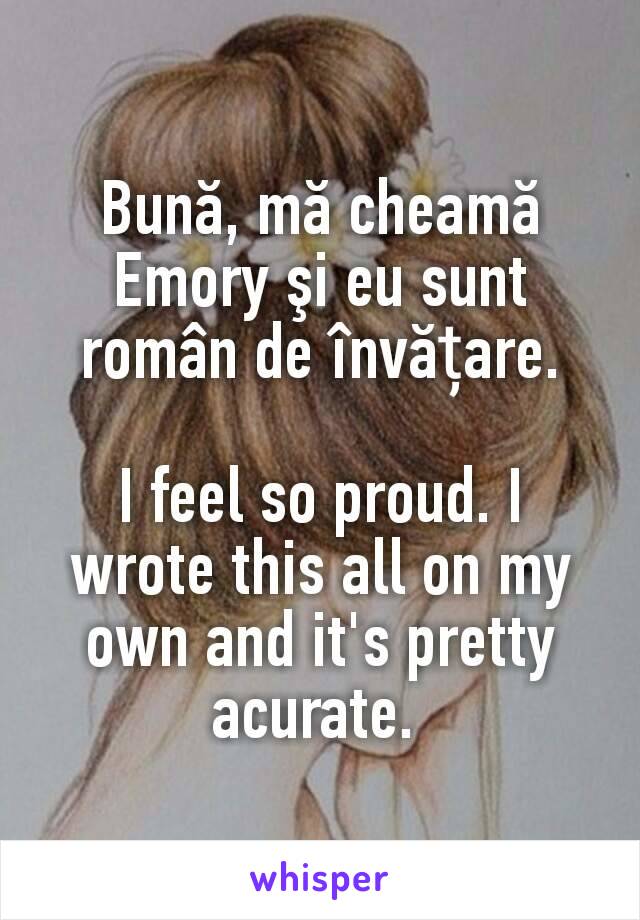 Bună, mă cheamă Emory şi eu sunt român de învățare.

I feel so proud. I wrote this all on my own and it's pretty acurate. 