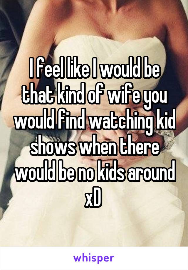 I feel like I would be that kind of wife you would find watching kid shows when there would be no kids around xD 