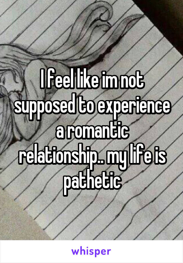 I feel like im not supposed to experience a romantic relationship.. my life is pathetic