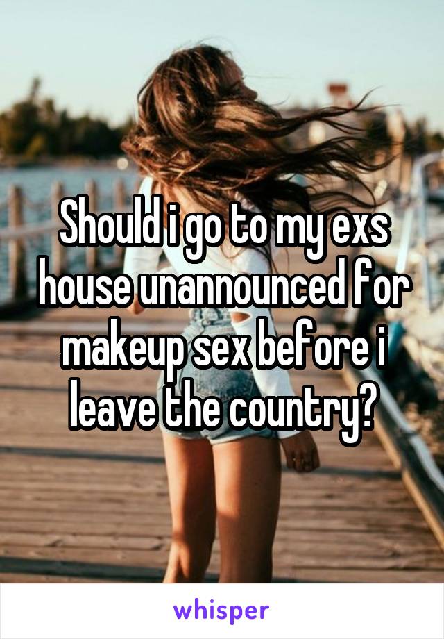 Should i go to my exs house unannounced for makeup sex before i leave the country?