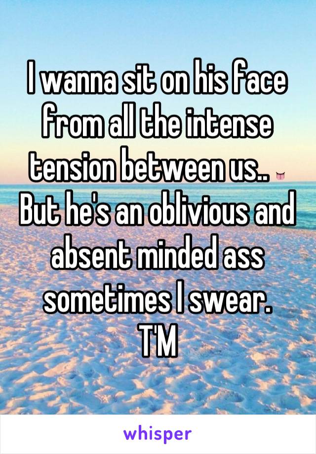 I wanna sit on his face from all the intense tension between us.. 👅
But he's an oblivious and absent minded ass sometimes I swear.
T'M