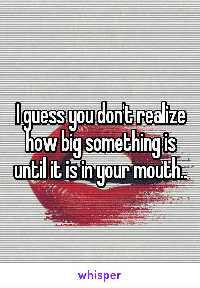 I guess you don't realize how big something is until it is in your mouth..