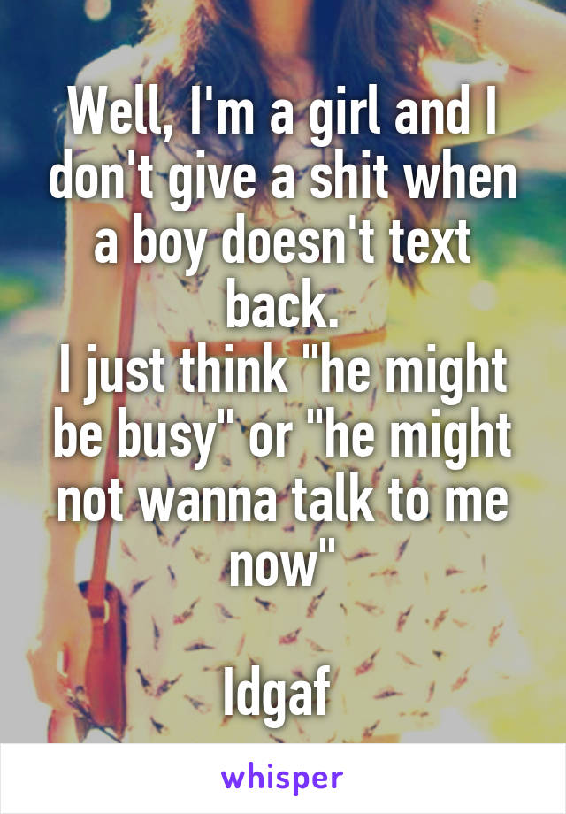 Well, I'm a girl and I don't give a shit when a boy doesn't text back.
I just think "he might be busy" or "he might not wanna talk to me now"

Idgaf 
