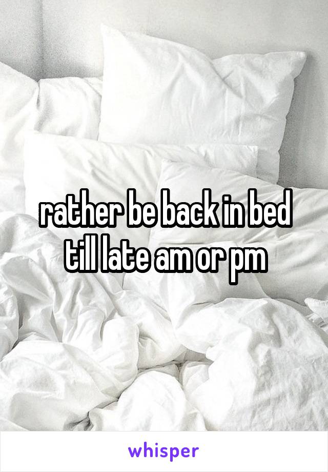 rather be back in bed till late am or pm