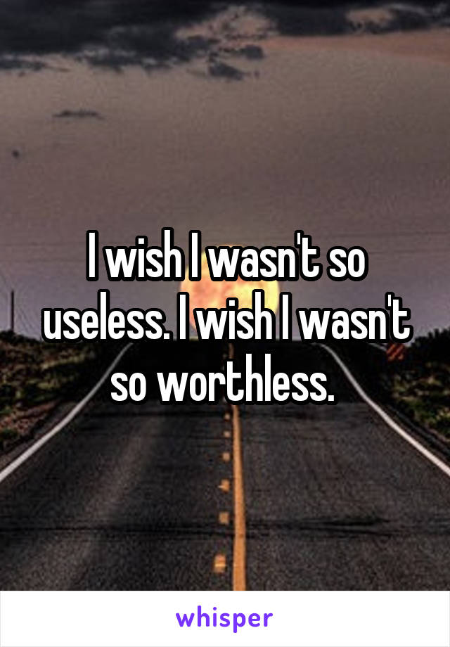 I wish I wasn't so useless. I wish I wasn't so worthless. 