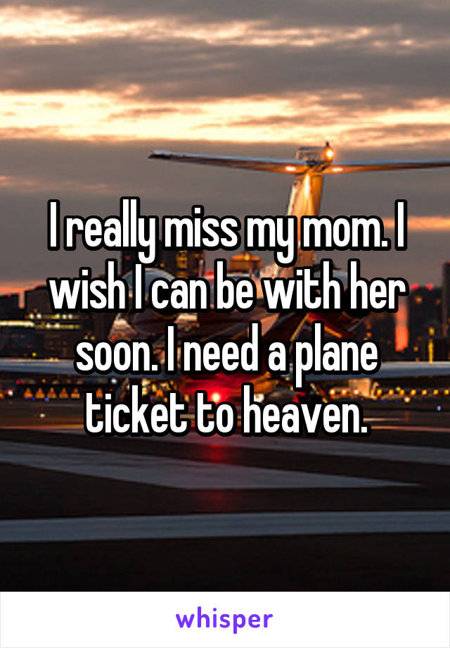 I really miss my mom. I wish I can be with her soon. I need a plane ticket to heaven.