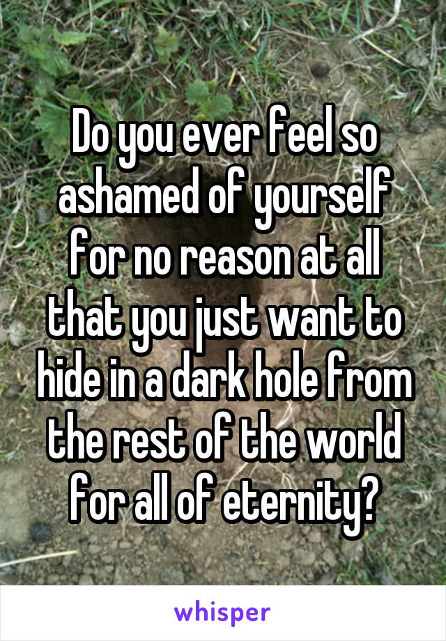 Do you ever feel so ashamed of yourself for no reason at all that you just want to hide in a dark hole from the rest of the world for all of eternity?