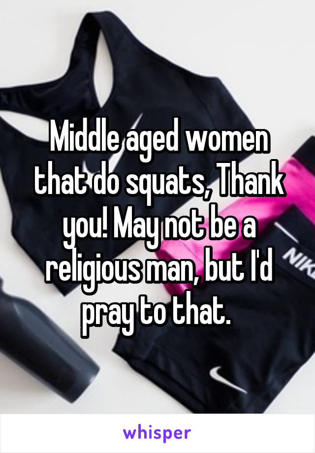 Middle aged women that do squats, Thank you! May not be a religious man, but I'd pray to that. 