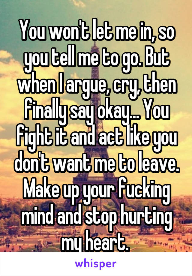 You won't let me in, so you tell me to go. But when I argue, cry, then finally say okay... You fight it and act like you don't want me to leave. Make up your fucking mind and stop hurting my heart. 