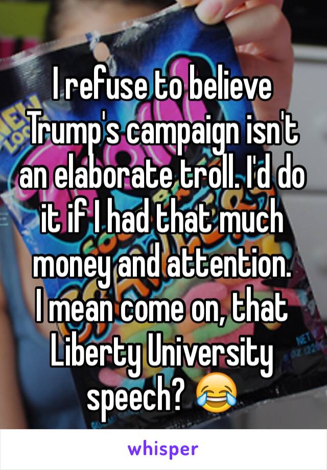 I refuse to believe Trump's campaign isn't an elaborate troll. I'd do it if I had that much money and attention. 
I mean come on, that Liberty University speech? 😂 